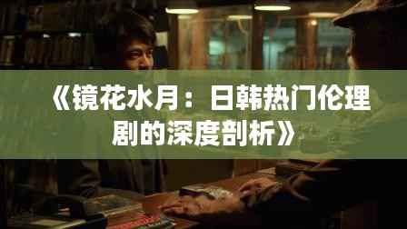 《镜花水月:日韩热门伦理剧的深度剖析》