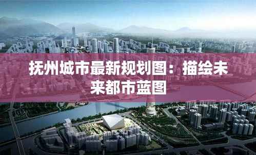 抚州城市最新规划图：描绘未来都市蓝图