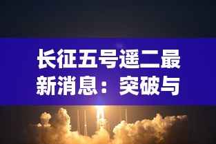 长征五号遥二最新消息:突破与挑战并存,中国航天再攀高峰