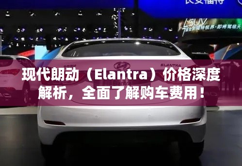 现代朗动(Elantra)价格深度解析,全面了解购车费用!